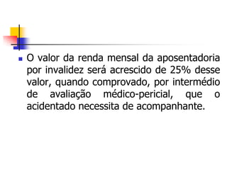  O valor da renda mensal da aposentadoria
por invalidez será acrescido de 25% desse
valor, quando comprovado, por intermédio
de avaliação médico-pericial, que o
acidentado necessita de acompanhante.
 