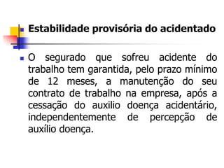  Estabilidade provisória do acidentado
 O segurado que sofreu acidente do
trabalho tem garantida, pelo prazo mínimo
de 12 meses, a manutenção do seu
contrato de trabalho na empresa, após a
cessação do auxilio doença acidentário,
independentemente de percepção de
auxílio doença.
 
