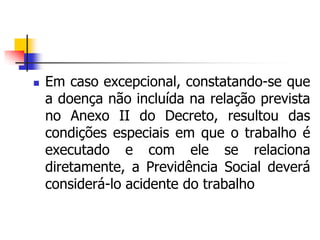  Em caso excepcional, constatando-se que
a doença não incluída na relação prevista
no Anexo II do Decreto, resultou das
condições especiais em que o trabalho é
executado e com ele se relaciona
diretamente, a Previdência Social deverá
considerá-lo acidente do trabalho
 