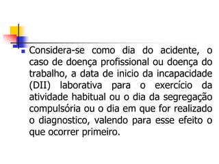  Considera-se como dia do acidente, o
caso de doença profissional ou doença do
trabalho, a data de inicio da incapacidade
(DII) laborativa para o exercício da
atividade habitual ou o dia da segregação
compulsória ou o dia em que for realizado
o diagnostico, valendo para esse efeito o
que ocorrer primeiro.
 