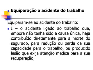  Equiparação a acidente do trabalho

Equiparam-se ao acidente do trabalho:
 I – o acidente ligado ao trabalho que,
embora não tenha sido a causa única, haja
contribuído diretamente para a morte do
segurado, para redução ou perda da sua
capacidade para o trabalho, ou produzido
lesão que exija atenção médica para a sua
recuperação;
 