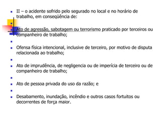  II – o acidente sofrido pelo segurado no local e no horário de
trabalho, em conseqüência de:

 Ato de agressão, sabotagem ou terrorismo praticado por terceiros ou
companheiro de trabalho;

 Ofensa física intencional, inclusive de terceiro, por motivo de disputa
relacionada ao trabalho;

 Ato de imprudência, de negligencia ou de imperícia de terceiro ou de
companheiro de trabalho;

 Ato de pessoa privada do uso da razão; e

 Desabamento, inundação, incêndio e outros casos fortuitos ou
decorrentes de força maior.
 