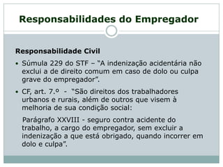 Responsabilidade Civil
 Súmula 229 do STF – “A indenização acidentária não
exclui a de direito comum em caso de dolo ou culpa
grave do empregador”.
 CF, art. 7.º - “São direitos dos trabalhadores
urbanos e rurais, além de outros que visem à
melhoria de sua condição social:
Parágrafo XXVIII - seguro contra acidente do
trabalho, a cargo do empregador, sem excluir a
indenização a que está obrigado, quando incorrer em
dolo e culpa”.
Responsabilidades do Empregador
 