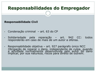 Responsabilidade Civil
• Condenação criminal – art. 63 do CP
• Solidariedade pela reparação – art. 942 CC: todos
responderão em caso de mais de um autor a ofensa.
• Responsabilidade objetiva – art. 927 parágrafo único NCC
Obrigação de reparar o dano, independente de culpa, quando
a atividade normalmente desenvolvida pelo autor do dano
implicar, por sua natureza, riscos para direito de outrem.
Responsabilidades do Empregador
 
