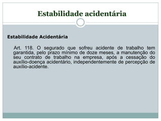 Estabilidade Acidentária
Art. 118. O segurado que sofreu acidente de trabalho tem
garantida, pelo prazo mínimo de doze meses, a manutenção do
seu contrato de trabalho na empresa, após a cessação do
auxílio-doença acidentário, independentemente de percepção de
auxílio-acidente.
Estabilidade acidentária
 