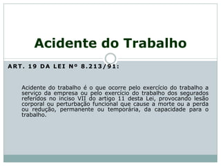 ART. 19 DA LEI Nº 8.213/91:
Acidente do trabalho é o que ocorre pelo exercício do trabalho a
serviço da empresa ou pelo exercício do trabalho dos segurados
referidos no inciso VII do artigo 11 desta Lei, provocando lesão
corporal ou perturbação funcional que cause a morte ou a perda
ou redução, permanente ou temporária, da capacidade para o
trabalho.
Acidente do Trabalho
 