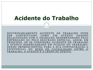 DOUTRINARIAMENTE ACIDENTE DE TRABALHO PODE
SER CONCEITUADO COMO UM EVENTO DANOSO
RELACIONADO COM O TRABALHO DESEMPENHADO PELO
EMPREGADO OU PELO SEGURADO ESPECIAL. ASSIM, EM
PRINCÍPIO, SÓ SE CONSIDERA ACIDENTE DE TRABALHO
O EVENTO DESENCADEADO EM FUNÇÃO DO TRABALHO.
SENDO IMPRESCINDÍVEL PARA A SUA CONFIGURAÇÃO A
EXISTENCIAL DO NEXO DE CAUSALIDADE ENTRE O
TRABALHO, O EVENTO E A LESÃO OU EFEITO.
Acidente do Trabalho
 