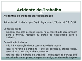 Acidente do Trabalho
Acidentes do trabalho por equiparação
Acidentes do trabalho por ficção legal – art. 21 da Lei 8.213/91
Concausalidade
• embora não seja a causa única, haja contribuído diretamente
para a morte, redução ou perda da capacidade para o
trabalho;
Causalidade indireta
• não há vinculação direta com a atividade laboral
• local e horário de trabalho – ato de agressão, ofensa física,
ato culposo de colega, desabamento
• fora do local e horário do trabalho – realização de serviço sob
autoridade da empresa, viagem a serviço, acidente de trajeto
 