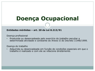 Doença Ocupacional
Entidades mórbidas – art. 20 da Lei 8.213/91
Doença profissional
• Produzida ou desencadeada pelo exercício do trabalho peculiar a
determinada atividade e constante do Anexo II do Decreto 3.048/1999.
Doença do trabalho
• Adquirida ou desencadeada em função de condições especiais em que o
trabalho é realizado e com ele se relacione diretamente.
 