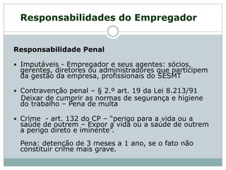 Responsabilidades do Empregador
Responsabilidade Penal
 Imputáveis - Empregador e seus agentes: sócios,
gerentes, diretores ou administradores que participem
da gestão da empresa, profissionais do SESMT
 Contravenção penal – § 2.º art. 19 da Lei 8.213/91
Deixar de cumprir as normas de segurança e higiene
do trabalho – Pena de multa
 Crime - art. 132 do CP – “perigo para a vida ou a
saúde de outrem – Expor a vida ou a saúde de outrem
a perigo direto e iminente”.
Pena: detenção de 3 meses a 1 ano, se o fato não
constituir crime mais grave.
 
