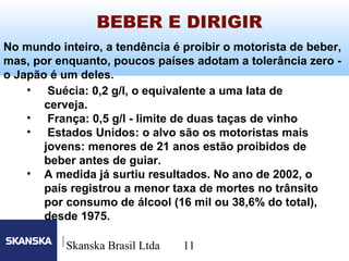 11
Skanska Brasil Ltda 11
No mundo inteiro, a tendência é proibir o motorista de beber,
mas, por enquanto, poucos países adotam a tolerância zero -
o Japão é um deles.
• Suécia: 0,2 g/l, o equivalente a uma lata de
cerveja.
• França: 0,5 g/l - limite de duas taças de vinho
• Estados Unidos: o alvo são os motoristas mais
jovens: menores de 21 anos estão proibidos de
beber antes de guiar.
• A medida já surtiu resultados. No ano de 2002, o
país registrou a menor taxa de mortes no trânsito
por consumo de álcool (16 mil ou 38,6% do total),
desde 1975.
BEBER E DIRIGIR
 