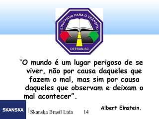 14
Skanska Brasil Ltda 14
“O mundo é um lugar perigoso de se
viver, não por causa daqueles que
fazem o mal, mas sim por causa
daqueles que observam e deixam o
mal acontecer”.
Albert Einstein.
 
