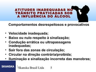 5
Skanska Brasil Ltda 5
ATITUDES INADEQUADAS NO
TRÂNSITO PRATICADAS SOB
A INFLUÊNCIA DO ÁLCOOL
Comportamentos desrespeitosos e provocativos
• Velocidade inadequada;
• Baixo ou nulo respeito à sinalização;
• Condução errática ou ultrapassagens
inadequadas;
• Sair fora das zonas de circulação;
• Circular na direção contrária/proibida;
• Iluminação e sinalização incorreta das manobras;
 