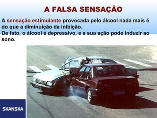 7
Skanska Brasil Ltda 7
A sensação estimulante provocada pelo álcool nada mais é
do que a diminuição da inibição.
De fato, o álcool é depressivo, e a sua ação pode induzir ao
sono.
A FALSA SENSAÇÃO
 