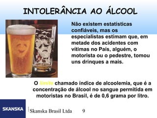 9
Skanska Brasil Ltda 9
Não existem estatísticas
confiáveis, mas os
especialistas estimam que, em
metade dos acidentes com
vítimas no País, alguém, o
motorista ou o pedestre, tomou
uns drinques a mais.
INTOLERÂNCIA AO ÁLCOOL
O limite chamado índice de alcoolemia, que é a
concentração de álcool no sangue permitida em
motoristas no Brasil, é de 0,6 grama por litro.
 
