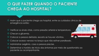 O QUE FAZER QUANDO O PACIENTE
CHEGA AO HOSPITAL?
 Assim que o paciente chega ao hospital, entre os cuidados clínicos de
emergência estão:
 Verificar os sinais vitais, como pressão arterial e temperatura.
 Checar a glicemia.
 Colocar a pessoa deitada, exceto se houver vômitos.
 Colocar acesso venoso no braço que não estiver paralisado.
 Administrar oxigênio, caso a pessoa precise.
 Determinar o horário de início dos sintomas por meio de questionário ao
paciente ou acompanhante.
 