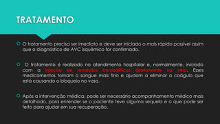 TRATAMENTO
 O tratamento precisa ser imediato e deve ser iniciado o mais rápido possível assim
que o diagnóstico de AVC isquêmico for confirmado.
 O tratamento é realizado no atendimento hospitalar e, normalmente, iniciado
com a injeção de remédios trombolíticos diretamente na veia. Esses
medicamentos tornam o sangue mais fino e ajudam a eliminar o coágulo que
está causando o bloqueio no vaso.
 Após a intervenção médica, pode ser necessário acompanhamento médico mais
detalhado, para entender se o paciente teve alguma sequela e o que pode ser
feito para ajudar em sua recuperação.
 