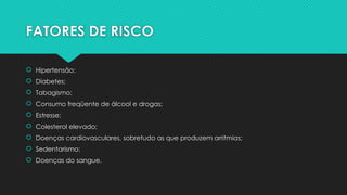 FATORES DE RISCO
 Hipertensão;
 Diabetes;
 Tabagismo;
 Consumo freqüente de álcool e drogas;
 Estresse;
 Colesterol elevado;
 Doenças cardiovasculares, sobretudo as que produzem arritmias;
 Sedentarismo;
 Doenças do sangue.
 