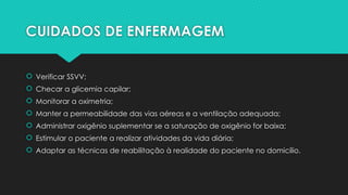 CUIDADOS DE ENFERMAGEM
 Verificar SSVV;
 Checar a glicemia capilar;
 Monitorar a oximetria;
 Manter a permeabilidade das vias aéreas e a ventilação adequada;
 Administrar oxigênio suplementar se a saturação de oxigênio for baixa;
 Estimular o paciente a realizar atividades da vida diária;
 Adaptar as técnicas de reabilitação à realidade do paciente no domicílio.
 
