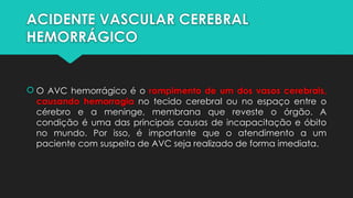 ACIDENTE VASCULAR CEREBRAL
HEMORRÁGICO
 O AVC hemorrágico é o rompimento de um dos vasos cerebrais,
causando hemorragia no tecido cerebral ou no espaço entre o
cérebro e a meninge, membrana que reveste o órgão. A
condição é uma das principais causas de incapacitação e óbito
no mundo. Por isso, é importante que o atendimento a um
paciente com suspeita de AVC seja realizado de forma imediata.
 