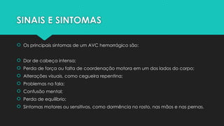 SINAIS E SINTOMAS
 Os principais sintomas de um AVC hemorrágico são:
 Dor de cabeça intensa;
 Perda de força ou falta de coordenação motora em um dos lados do corpo;
 Alterações visuais, como cegueira repentina;
 Problemas na fala;
 Confusão mental;
 Perda de equilíbrio;
 Sintomas motores ou sensitivos, como dormência no rosto, nas mãos e nas pernas.
 