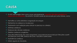 CAUSA
 O AVC hemorrágico tem como causa, principalmente, a pressão alta descontrolada e a
ruptura de um aneurisma. No entanto, também pode ser provocado por outros fatores, como:
 Hemofilia ou outros distúrbios coagulação do sangue;
 Ferimentos na cabeça ou no pescoço;
 Tratamento com radiação para câncer no pescoço ou cérebro;
 Arritmias cardíacas;
 Doenças das válvulas cardíacas;
 Defeitos cardíacos congênitos;
 Vasculite (inflamação dos vasos sanguíneos), que pode ser provocada por infecções a partir
de doenças como sífilis, doença de Lyme, vasculite e tuberculose;
 Insuficiência cardíaca;
 Infarto agudo do miocárdio.
 