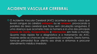 ACIDENTE VASCULAR CEREBRAL
 O Acidente Vascular Cerebral (AVC) acontece quando vasos que
levam sangue ao cérebro entopem ou se rompem, provocando a
paralisia da área cerebral que ficou sem circulação sanguínea. É
uma doença que acomete mais os homens e é uma das principais
causas de morte, incapacitação e internações em todo o mundo.
Quanto mais rápido for o diagnóstico e o tratamento do AVC,
maiores serão as chances de recuperação completa. Desta forma,
torna-se primordial ficar atento aos sinais e sintomas e procurar
atendimento médico imediato
 
