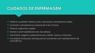 CUIDADOS DE ENFERMAGEM
 Verificar a pressão arterial, pulso, saturação e temperatura axilar;
 Controlar a temperatura corporal de 2 em 2 horas;
 Checar a glicemia capilar;
 Manter a permeabilidade das vias aéreas;
 Administrar oxigênio suplementar por cateter nasal ou máscara;
 Considerar intubação orotraqueal em pacientes com rebaixamento de
consciência.
 