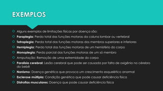 EXEMPLOS
 Alguns exemplos de limitações físicas por doença são:
 Paraplegia: Perda total das funções motoras da coluna lombar ou vertebral
 Tetraplegia: Perda total das funções motoras dos membros superiores e inferiores
 Hemiplegia: Perda total das funções motoras de um hemisfério do corpo
 Monoplegia: Perda parcial das funções motoras de um só membro
 Amputação: Remoção de uma extremidade do corpo
 Paralisia cerebral: Lesão cerebral que pode ser causada por falta de oxigênio no cérebro
do bebê
 Nanismo: Doença genética que provoca um crescimento esquelético anormal
 Esclerose múltipla: Condição genética que pode causar deficiência física
 Distrofias musculares: Doença que pode causar deficiência física
 