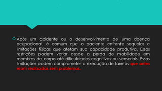  Após um acidente ou o desenvolvimento de uma doença
ocupacional, é comum que o paciente enfrente sequelas e
limitações físicas que afetam sua capacidade produtiva. Essas
restrições podem variar desde a perda de mobilidade em
membros do corpo até dificuldades cognitivas ou sensoriais. Essas
limitações podem comprometer a execução de tarefas que antes
eram realizadas sem problemas.
 