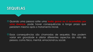 SEQUELAS
 Quando uma pessoa sofre uma lesão grave ou é acometida por
uma doença, pode haver consequências a longo prazo que
persistem mesmo após o tratamento inicial.
 Essas consequências são chamadas de sequelas. Elas podem
variar em gravidade e afetar diferentes aspectos da vida da
pessoa, como físico, mental, emocional ou social.
 