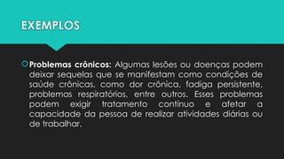 EXEMPLOS
Problemas crônicos: Algumas lesões ou doenças podem
deixar sequelas que se manifestam como condições de
saúde crônicas, como dor crônica, fadiga persistente,
problemas respiratórios, entre outros. Esses problemas
podem exigir tratamento contínuo e afetar a
capacidade da pessoa de realizar atividades diárias ou
de trabalhar.
 