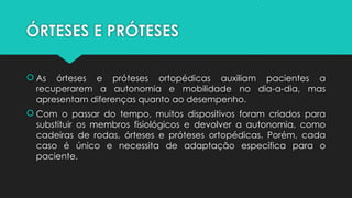 ÓRTESES E PRÓTESES
 As órteses e próteses ortopédicas auxiliam pacientes a
recuperarem a autonomia e mobilidade no dia-a-dia, mas
apresentam diferenças quanto ao desempenho.
 Com o passar do tempo, muitos dispositivos foram criados para
substituir os membros fisiológicos e devolver a autonomia, como
cadeiras de rodas, órteses e próteses ortopédicas. Porém, cada
caso é único e necessita de adaptação específica para o
paciente.
 