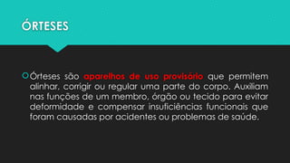 ÓRTESES
Órteses são aparelhos de uso provisório que permitem
alinhar, corrigir ou regular uma parte do corpo. Auxiliam
nas funções de um membro, órgão ou tecido para evitar
deformidade e compensar insuficiências funcionais que
foram causadas por acidentes ou problemas de saúde.
 
