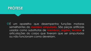 PRÓTESE
É um aparelho que desempenha funções motoras
semelhantes do membro amputado. São peças artificiais
usadas como substitutas de membros, órgãos, tecidos e
articulações do corpo que tiveram que ser amputadas
ou não funcionam ​
​
como deveriam.
 