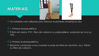 MATERIAIS
 Os materiais mais utilizados para fabricar as próteses ortopédicas são:
 1. Prótese exoesquelética
 É feita em resina, PVC, fibra de carbono ou polipropileno, podendo ser oca ou
não.
 2. Prótese endoesquelética
 Bastante conhecida como modular e pode ser feita em alumínio, aço, titânio
ou fibra de carbono.
 