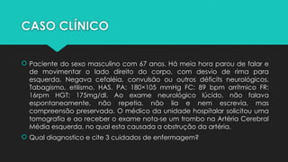 CASO CLÍNICO
 Paciente do sexo masculino com 67 anos. Há meia hora parou de falar e
de movimentar o lado direito do corpo, com desvio de rima para
esquerda. Negava cefaléia, convulsão ou outros déficits neurológicos.
Tabagismo, etilismo, HAS. PA: 180×105 mmHg FC: 89 bpm arrítmico FR:
16rpm HGT: 175mg/dl. Ao exame neurológico lúcido, não falava
espontaneamente, não repetia, não lia e nem escrevia, mas
compreensão preservada. O médico da unidade hospitalar solicitou uma
tomografia e ao receber o exame nota-se um trombo na Artéria Cerebral
Média esquerda, no qual esta causada a obstrução da artéria.
 Qual diagnostico e cite 3 cuidados de enfermagem?
 