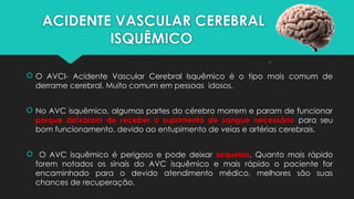 ACIDENTE VASCULAR CEREBRAL
ISQUÊMICO
 O AVCI- Acidente Vascular Cerebral Isquêmico é o tipo mais comum de
derrame cerebral. Muito comum em pessoas idosos.
 No AVC isquêmico, algumas partes do cérebro morrem e param de funcionar
porque deixaram de receber o suprimento de sangue necessário para seu
bom funcionamento, devido ao entupimento de veias e artérias cerebrais.
 O AVC isquêmico é perigoso e pode deixar sequelas. Quanto mais rápido
forem notados os sinais do AVC isquêmico e mais rápido o paciente for
encaminhado para o devido atendimento médico, melhores são suas
chances de recuperação.
 
