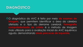 DIAGNÓSTICO
O diagnóstico do AVC é feito por meio de exames de
imagem, que permitem identificar a área do cérebro
afetada e o tipo do derrame cerebral. Tomografia
computadorizada de crânio é o método de imagem
mais utilizado para a avaliação inicial do AVC isquêmico
agudo, demonstrando sinais precoces de isquemia.
 