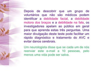 Depois de descobrir que um grupo de voluntários que não são médicos podem identificar a  debilidade facial , a  debilidade motora dos braços  e a  debilidade na fala , os investigadores apelam ao público em geral para que aprenda estas três perguntas. Uma maior divulgação deste teste pode facilitar um rápido diagnóstico e tratamento do AVC e evitar danos cerebrais. Um neurologista disse que se cada um de nós reenviar este e-mail a 10 pessoas, pelo menos uma vida pode ser salva. 