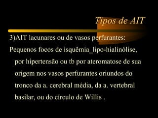Tipos de AIT
3)AIT lacunares ou de vasos perfurantes:
Pequenos focos de isquêmia_lipo-hialinólise,
 por hipertensão ou tb por ateromatose de sua
 origem nos vasos perfurantes oriundos do
 tronco da a. cerebral média, da a. vertebral
 basilar, ou do círculo de Willis .
 
