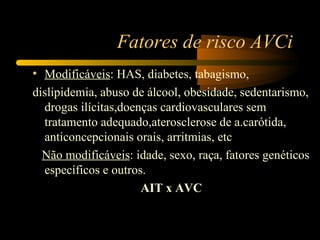 Fatores de risco AVCi
• Modificáveis: HAS, diabetes, tabagismo,
dislipidemia, abuso de álcool, obesidade, sedentarismo,
  drogas ilícitas,doenças cardiovasculares sem
  tratamento adequado,aterosclerose de a.carótida,
  anticoncepcionais orais, arritmias, etc
  Não modificáveis: idade, sexo, raça, fatores genéticos
  específicos e outros.
                      AIT x AVC
 