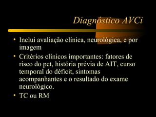 Diagnóstico AVCi
• Inclui avaliação clínica, neurológica, e por
  imagem
• Critérios clínicos importantes: fatores de
  risco do pct, história prévia de AIT, curso
  temporal do déficit, sintomas
  acompanhantes e o resultado do exame
  neurológico.
• TC ou RM
 