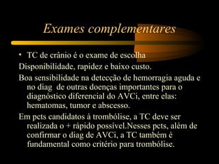 Exames complementares
• TC de crânio é o exame de escolha
Disponibilidade, rapidez e baixo custo.
Boa sensibilidade na detecção de hemorragia aguda e
  no diag de outras doenças importantes para o
  diagnóstico diferencial do AVCi, entre elas:
  hematomas, tumor e abscesso.
Em pcts candidatos à trombólise, a TC deve ser
  realizada o + rápido possível.Nesses pcts, além de
  confirmar o diag de AVCi, a TC também é
  fundamental como critério para trombólise.
 
