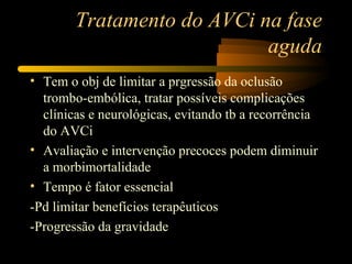 Tratamento do AVCi na fase
                            aguda
• Tem o obj de limitar a prgressão da oclusão
  trombo-embólica, tratar possíveis complicações
  clínicas e neurológicas, evitando tb a recorrência
  do AVCi
• Avaliação e intervenção precoces podem diminuir
  a morbimortalidade
• Tempo é fator essencial
-Pd limitar benefícios terapêuticos
-Progressão da gravidade
 