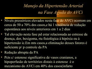Manejo da Hipertensão Arterial
                     na Fase Aguda do AVCi
• Níveis pressóricos elevados nesta fase do AVCi ocorrem em
  cerca de 50 a 70% dos casos,e há 1 tendência de redução
  espontânea aos níveis anteriores em 1 a 2 dias
• Tal elevação nesta fase pd estar relacionada ao estresse da
  doença, dor, bexigoma, rta fisiológica à hipóxia ou à
  hipertensão ic.Em mts casos,a eliminação desses fatores é
  suficiente p/ p controle da PA
• Redução abrupta da PA
• Pcts c/ estenose significativa de vasos cranianos, a
  hipoperfusão de territórios distais à estenose é o
  mecanismo do AVCi em 40% dos casos(infarto
 
