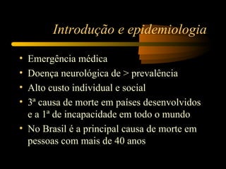 Introdução e epidemiologia

• Emergência médica
• Doença neurológica de > prevalência
• Alto custo individual e social
• 3ª causa de morte em países desenvolvidos
  e a 1ª de incapacidade em todo o mundo
• No Brasil é a principal causa de morte em
  pessoas com mais de 40 anos
 