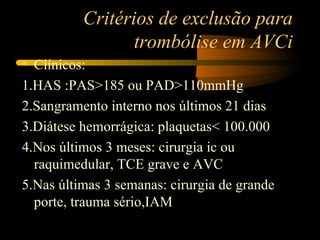 Critérios de exclusão para
                 trombólise em AVCi
• Clínicos:
1.HAS :PAS>185 ou PAD>110mmHg
2.Sangramento interno nos últimos 21 dias
3.Diátese hemorrágica: plaquetas< 100.000
4.Nos últimos 3 meses: cirurgia ic ou
  raquimedular, TCE grave e AVC
5.Nas últimas 3 semanas: cirurgia de grande
  porte, trauma sério,IAM
 