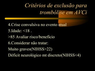 Critérios de exclusão para
                trombólise em AVCi

4.Crise convulsiva no evento atual
5.Idade: <18 .
>85 Avaliar risco/benefício
6.Considerar não tratar:
Muito graves(NIHSS>22)
Déficit neurológico mt discreto(NIHSS<4)
 