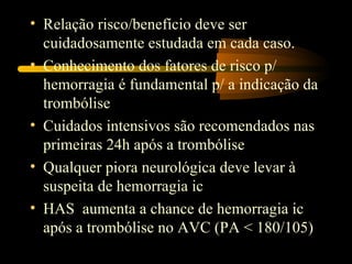 • Relação risco/benefício deve ser
  cuidadosamente estudada em cada caso.
• Conhecimento dos fatores de risco p/
  hemorragia é fundamental p/ a indicação da
  trombólise
• Cuidados intensivos são recomendados nas
  primeiras 24h após a trombólise
• Qualquer piora neurológica deve levar à
  suspeita de hemorragia ic
• HAS aumenta a chance de hemorragia ic
  após a trombólise no AVC (PA < 180/105)
 
